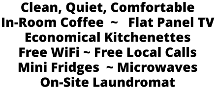 Clean, Quiet, Comfortable In-Room Coffee  ~   Flat Panel TV Economical Kitchenettes Free WiFi ~ Free Local Calls  Mini Fridges  ~ Microwaves On-Site Laundromat